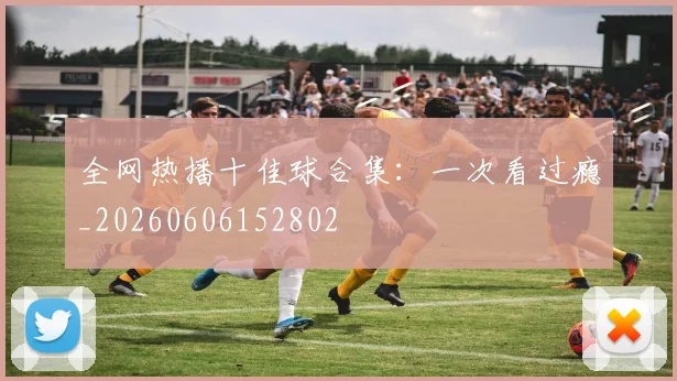 全网热播十佳球合集:一次看过瘾_20260606152802