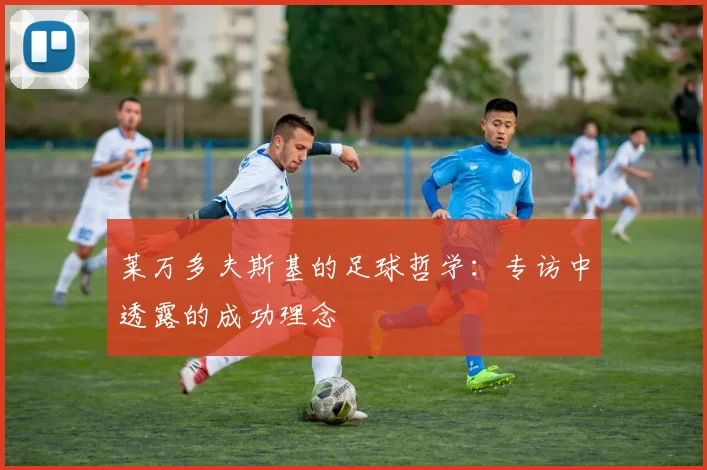 莱万多夫斯基的足球哲学:专访中透露的成功理念