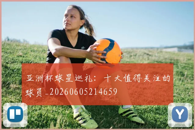 亚洲杯球星巡礼:十大值得关注的球员_20260605214659