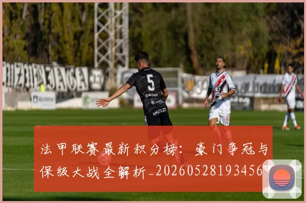 法甲联赛最新积分榜:豪门争冠与保级大战全解析_20260528193456