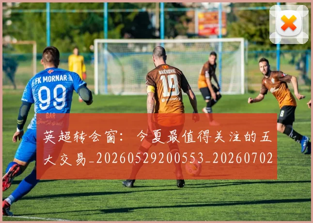 英超转会窗：今夏最值得关注的五大交易_20260529200553_20260702174949