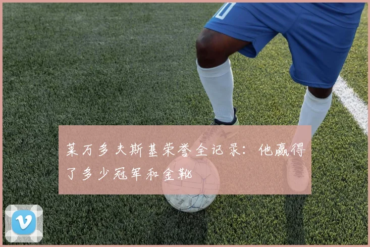 莱万多夫斯基荣誉全记录:他赢得了多少冠军和金靴