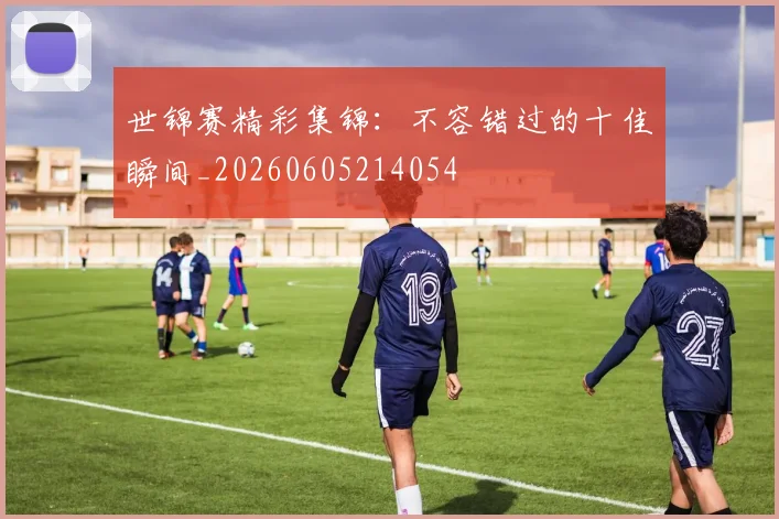 世锦赛精彩集锦：不容错过的十佳瞬间_20260605214054