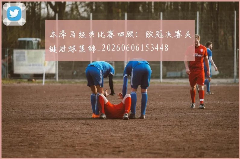 本泽马经典比赛回顾：欧冠决赛关键进球集锦_20260606153448